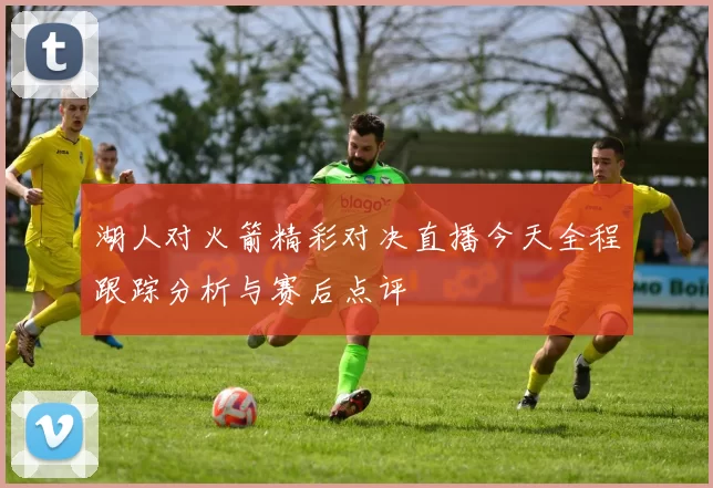 湖人对火箭精彩对决直播今天全程跟踪分析与赛后点评