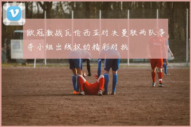 欧冠激战瓦伦西亚对决曼联两队争夺小组出线权的精彩对抗