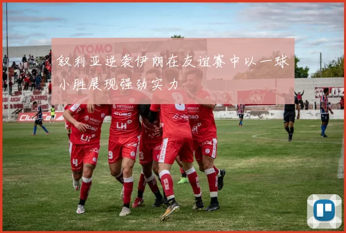 叙利亚逆袭伊朗在友谊赛中以一球小胜展现强劲实力