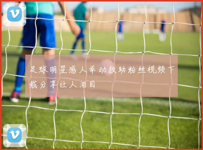 足球明星感人举动救助粉丝视频下载分享让人泪目