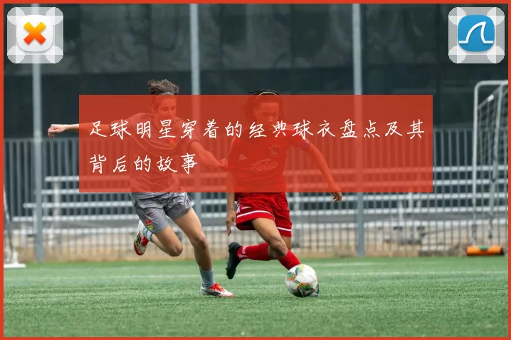 足球明星穿着的经典球衣盘点及其背后的故事