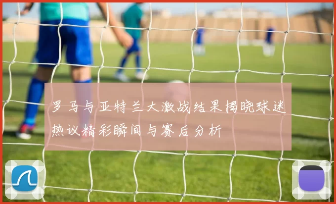 罗马与亚特兰大激战结果揭晓球迷热议精彩瞬间与赛后分析