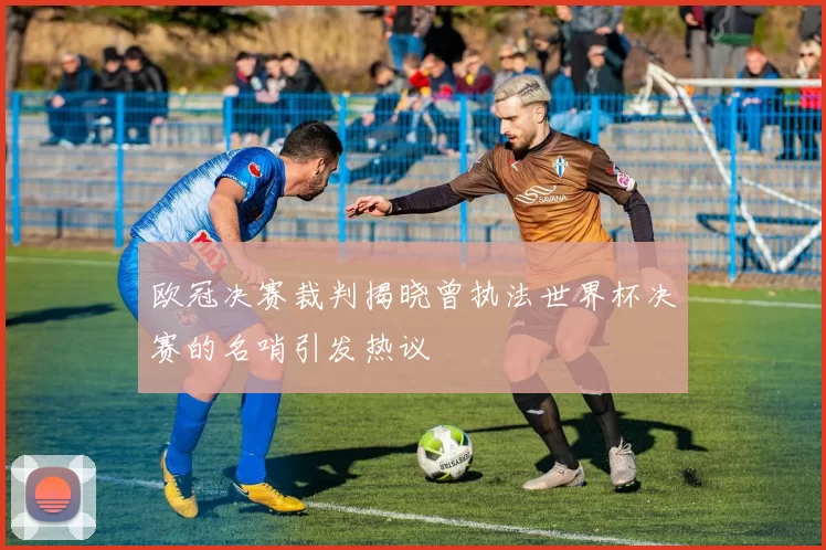 欧冠决赛裁判揭晓曾执法世界杯决赛的名哨引发热议