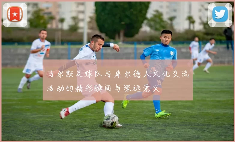 马尔默足球队与库尔德人文化交流活动的精彩瞬间与深远意义